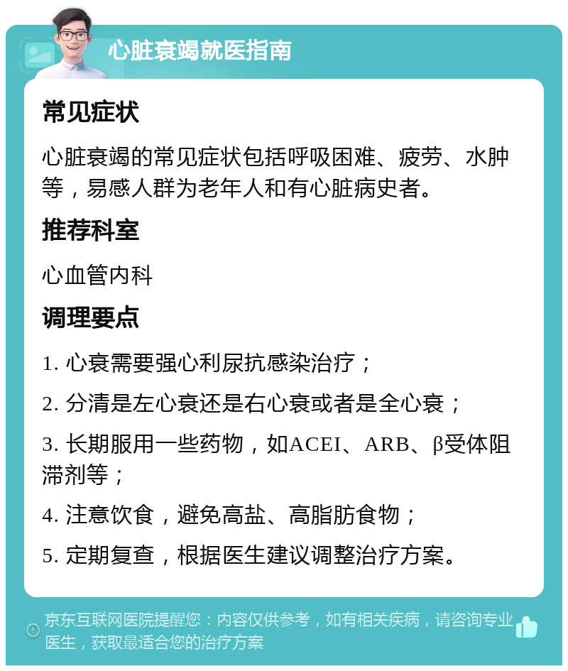 心脏衰竭就医指南 常见症状 心脏衰竭的常见症状包括呼吸困难、疲劳、水肿等，易感人群为老年人和有心脏病史者。 推荐科室 心血管内科 调理要点 1. 心衰需要强心利尿抗感染治疗； 2. 分清是左心衰还是右心衰或者是全心衰； 3. 长期服用一些药物，如ACEI、ARB、β受体阻滞剂等； 4. 注意饮食，避免高盐、高脂肪食物； 5. 定期复查，根据医生建议调整治疗方案。