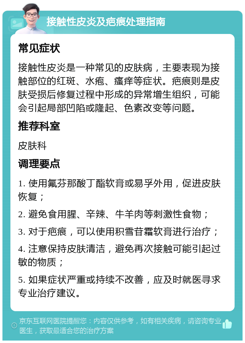 接触性皮炎及疤痕处理指南 常见症状 接触性皮炎是一种常见的皮肤病，主要表现为接触部位的红斑、水疱、瘙痒等症状。疤痕则是皮肤受损后修复过程中形成的异常增生组织，可能会引起局部凹陷或隆起、色素改变等问题。 推荐科室 皮肤科 调理要点 1. 使用氟芬那酸丁酯软膏或易孚外用，促进皮肤恢复； 2. 避免食用腥、辛辣、牛羊肉等刺激性食物； 3. 对于疤痕，可以使用积雪苷霜软膏进行治疗； 4. 注意保持皮肤清洁，避免再次接触可能引起过敏的物质； 5. 如果症状严重或持续不改善，应及时就医寻求专业治疗建议。