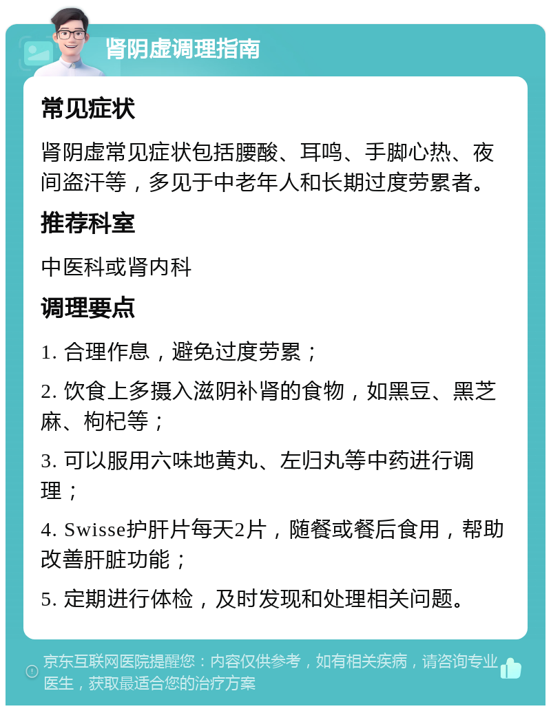 肾阴虚调理指南 常见症状 肾阴虚常见症状包括腰酸、耳鸣、手脚心热、夜间盗汗等，多见于中老年人和长期过度劳累者。 推荐科室 中医科或肾内科 调理要点 1. 合理作息，避免过度劳累； 2. 饮食上多摄入滋阴补肾的食物，如黑豆、黑芝麻、枸杞等； 3. 可以服用六味地黄丸、左归丸等中药进行调理； 4. Swisse护肝片每天2片，随餐或餐后食用，帮助改善肝脏功能； 5. 定期进行体检，及时发现和处理相关问题。