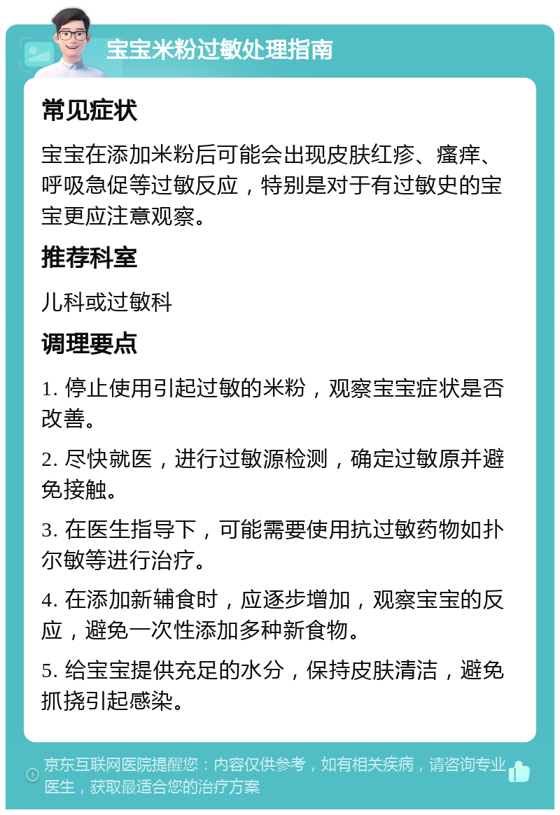 宝宝米粉过敏处理指南 常见症状 宝宝在添加米粉后可能会出现皮肤红疹、瘙痒、呼吸急促等过敏反应，特别是对于有过敏史的宝宝更应注意观察。 推荐科室 儿科或过敏科 调理要点 1. 停止使用引起过敏的米粉，观察宝宝症状是否改善。 2. 尽快就医，进行过敏源检测，确定过敏原并避免接触。 3. 在医生指导下，可能需要使用抗过敏药物如扑尔敏等进行治疗。 4. 在添加新辅食时，应逐步增加，观察宝宝的反应，避免一次性添加多种新食物。 5. 给宝宝提供充足的水分，保持皮肤清洁，避免抓挠引起感染。