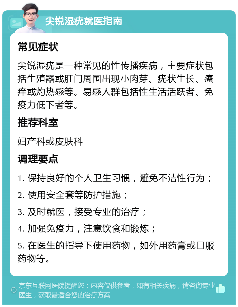 尖锐湿疣就医指南 常见症状 尖锐湿疣是一种常见的性传播疾病，主要症状包括生殖器或肛门周围出现小肉芽、疣状生长、瘙痒或灼热感等。易感人群包括性生活活跃者、免疫力低下者等。 推荐科室 妇产科或皮肤科 调理要点 1. 保持良好的个人卫生习惯，避免不洁性行为； 2. 使用安全套等防护措施； 3. 及时就医，接受专业的治疗； 4. 加强免疫力，注意饮食和锻炼； 5. 在医生的指导下使用药物，如外用药膏或口服药物等。