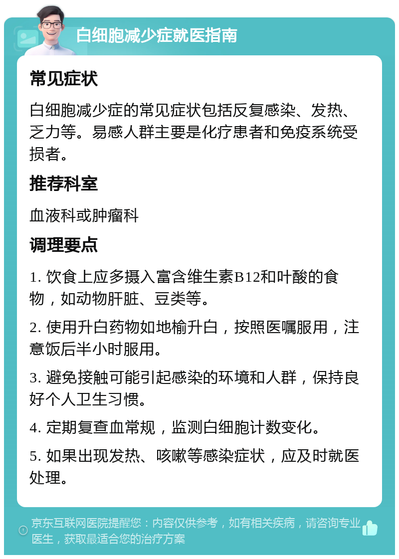 白细胞减少症就医指南 常见症状 白细胞减少症的常见症状包括反复感染、发热、乏力等。易感人群主要是化疗患者和免疫系统受损者。 推荐科室 血液科或肿瘤科 调理要点 1. 饮食上应多摄入富含维生素B12和叶酸的食物，如动物肝脏、豆类等。 2. 使用升白药物如地榆升白，按照医嘱服用，注意饭后半小时服用。 3. 避免接触可能引起感染的环境和人群，保持良好个人卫生习惯。 4. 定期复查血常规，监测白细胞计数变化。 5. 如果出现发热、咳嗽等感染症状，应及时就医处理。