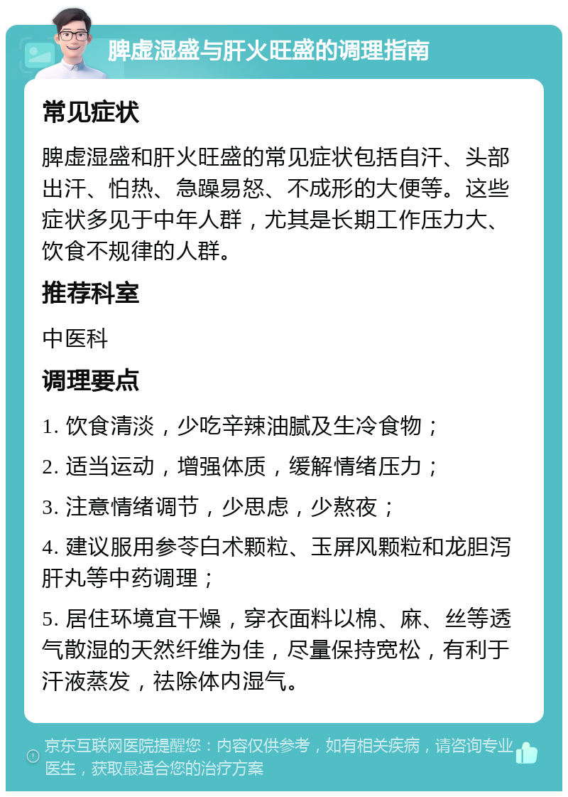 脾虚湿盛与肝火旺盛的调理指南 常见症状 脾虚湿盛和肝火旺盛的常见症状包括自汗、头部出汗、怕热、急躁易怒、不成形的大便等。这些症状多见于中年人群，尤其是长期工作压力大、饮食不规律的人群。 推荐科室 中医科 调理要点 1. 饮食清淡，少吃辛辣油腻及生冷食物； 2. 适当运动，增强体质，缓解情绪压力； 3. 注意情绪调节，少思虑，少熬夜； 4. 建议服用参苓白术颗粒、玉屏风颗粒和龙胆泻肝丸等中药调理； 5. 居住环境宜干燥，穿衣面料以棉、麻、丝等透气散湿的天然纤维为佳，尽量保持宽松，有利于汗液蒸发，祛除体内湿气。