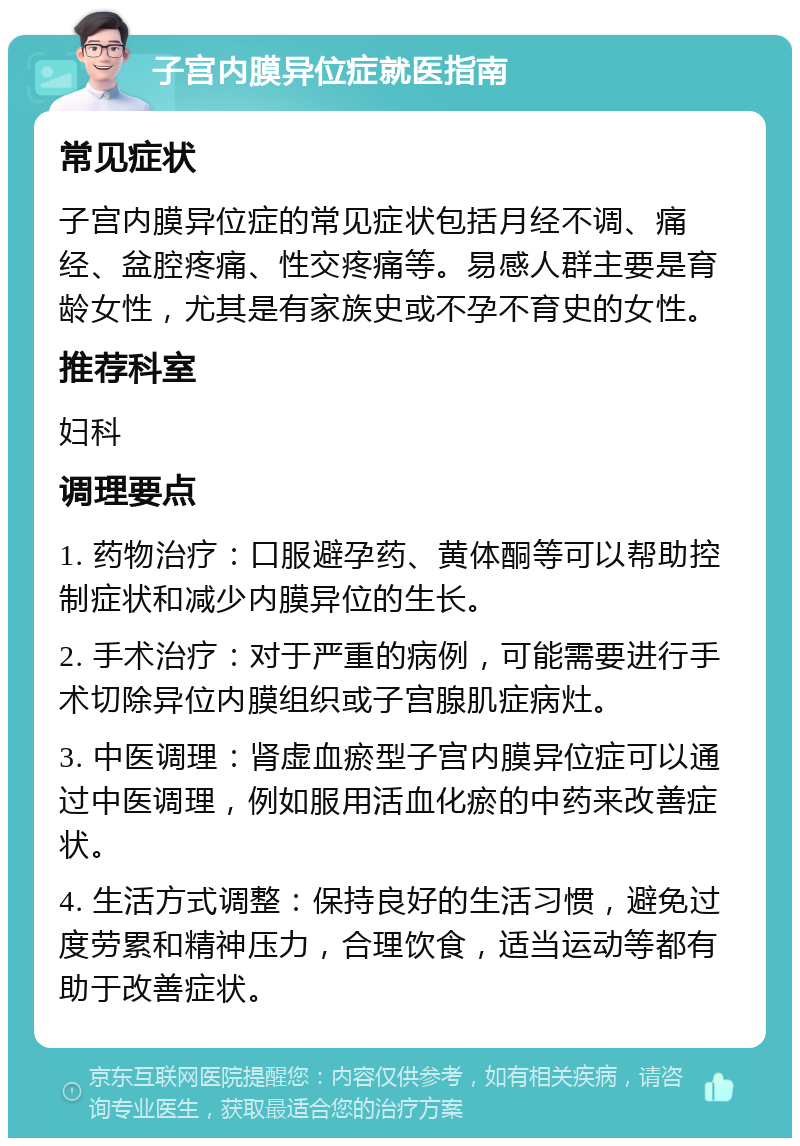 子宫内膜异位症就医指南 常见症状 子宫内膜异位症的常见症状包括月经不调、痛经、盆腔疼痛、性交疼痛等。易感人群主要是育龄女性，尤其是有家族史或不孕不育史的女性。 推荐科室 妇科 调理要点 1. 药物治疗：口服避孕药、黄体酮等可以帮助控制症状和减少内膜异位的生长。 2. 手术治疗：对于严重的病例，可能需要进行手术切除异位内膜组织或子宫腺肌症病灶。 3. 中医调理：肾虚血瘀型子宫内膜异位症可以通过中医调理，例如服用活血化瘀的中药来改善症状。 4. 生活方式调整：保持良好的生活习惯，避免过度劳累和精神压力，合理饮食，适当运动等都有助于改善症状。