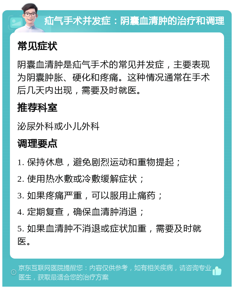 疝气手术并发症：阴囊血清肿的治疗和调理 常见症状 阴囊血清肿是疝气手术的常见并发症，主要表现为阴囊肿胀、硬化和疼痛。这种情况通常在手术后几天内出现，需要及时就医。 推荐科室 泌尿外科或小儿外科 调理要点 1. 保持休息，避免剧烈运动和重物提起； 2. 使用热水敷或冷敷缓解症状； 3. 如果疼痛严重，可以服用止痛药； 4. 定期复查，确保血清肿消退； 5. 如果血清肿不消退或症状加重，需要及时就医。