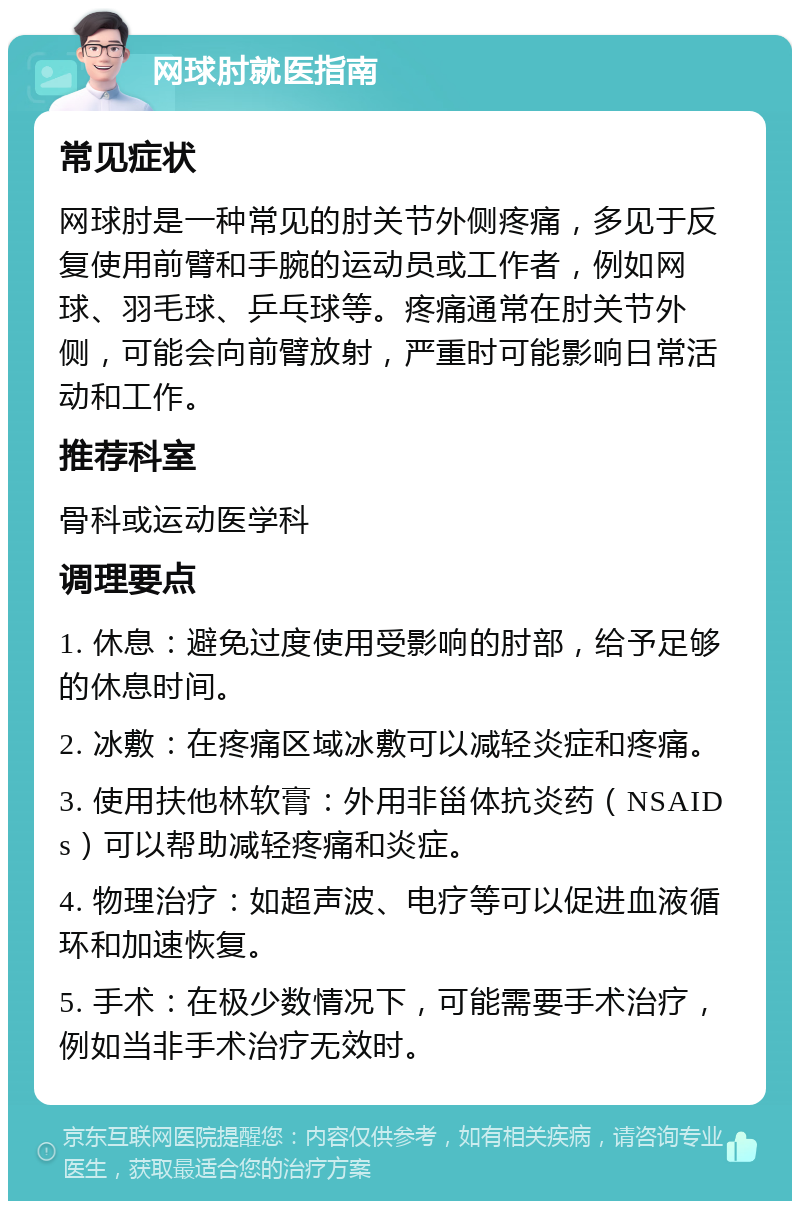 网球肘就医指南 常见症状 网球肘是一种常见的肘关节外侧疼痛，多见于反复使用前臂和手腕的运动员或工作者，例如网球、羽毛球、乒乓球等。疼痛通常在肘关节外侧，可能会向前臂放射，严重时可能影响日常活动和工作。 推荐科室 骨科或运动医学科 调理要点 1. 休息：避免过度使用受影响的肘部，给予足够的休息时间。 2. 冰敷：在疼痛区域冰敷可以减轻炎症和疼痛。 3. 使用扶他林软膏：外用非甾体抗炎药（NSAIDs）可以帮助减轻疼痛和炎症。 4. 物理治疗：如超声波、电疗等可以促进血液循环和加速恢复。 5. 手术：在极少数情况下，可能需要手术治疗，例如当非手术治疗无效时。