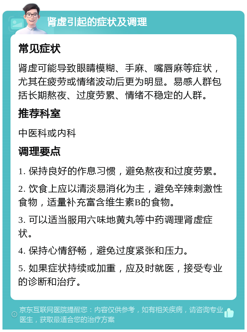 肾虚引起的症状及调理 常见症状 肾虚可能导致眼睛模糊、手麻、嘴唇麻等症状，尤其在疲劳或情绪波动后更为明显。易感人群包括长期熬夜、过度劳累、情绪不稳定的人群。 推荐科室 中医科或内科 调理要点 1. 保持良好的作息习惯，避免熬夜和过度劳累。 2. 饮食上应以清淡易消化为主，避免辛辣刺激性食物，适量补充富含维生素B的食物。 3. 可以适当服用六味地黄丸等中药调理肾虚症状。 4. 保持心情舒畅，避免过度紧张和压力。 5. 如果症状持续或加重，应及时就医，接受专业的诊断和治疗。