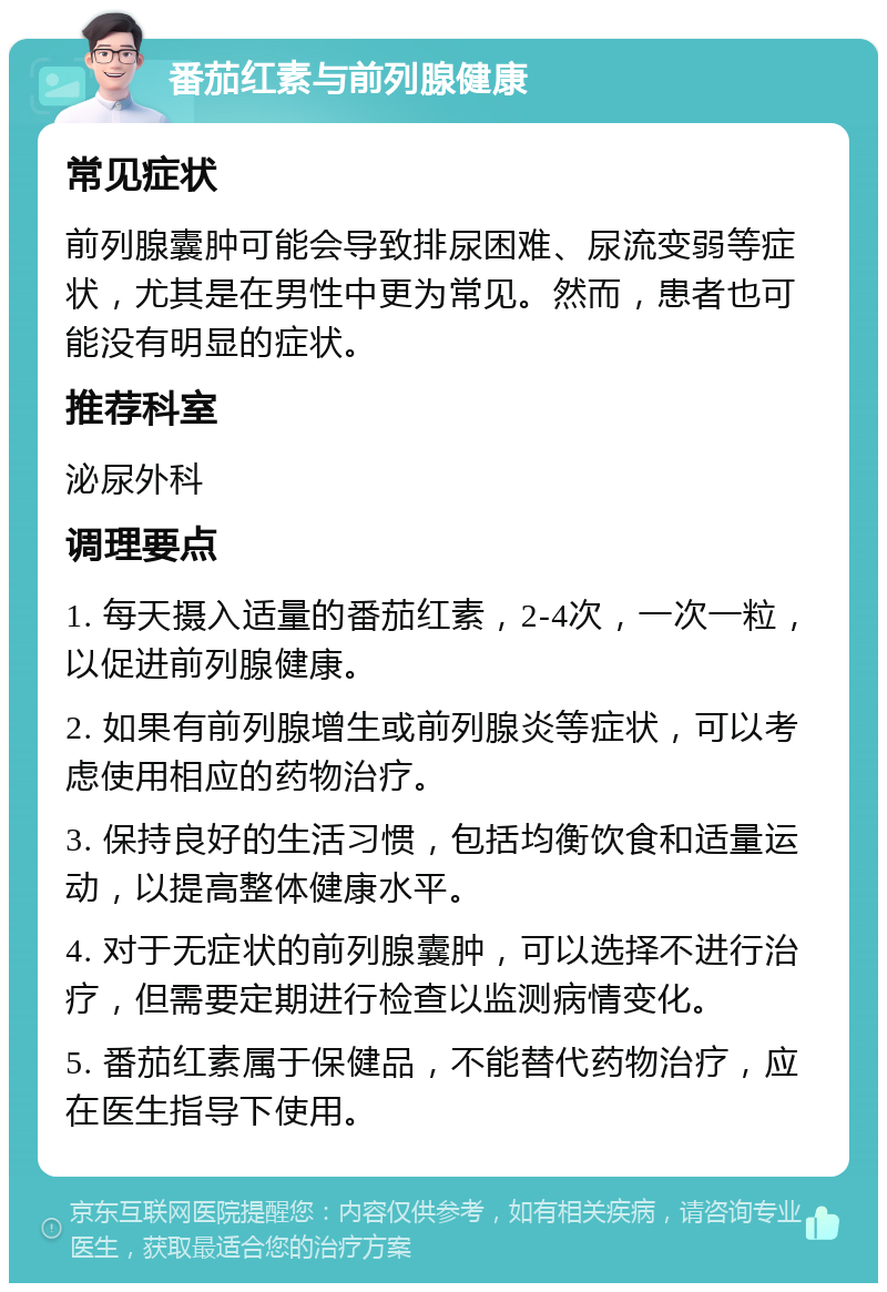 番茄红素与前列腺健康 常见症状 前列腺囊肿可能会导致排尿困难、尿流变弱等症状，尤其是在男性中更为常见。然而，患者也可能没有明显的症状。 推荐科室 泌尿外科 调理要点 1. 每天摄入适量的番茄红素，2-4次，一次一粒，以促进前列腺健康。 2. 如果有前列腺增生或前列腺炎等症状，可以考虑使用相应的药物治疗。 3. 保持良好的生活习惯，包括均衡饮食和适量运动，以提高整体健康水平。 4. 对于无症状的前列腺囊肿，可以选择不进行治疗，但需要定期进行检查以监测病情变化。 5. 番茄红素属于保健品，不能替代药物治疗，应在医生指导下使用。