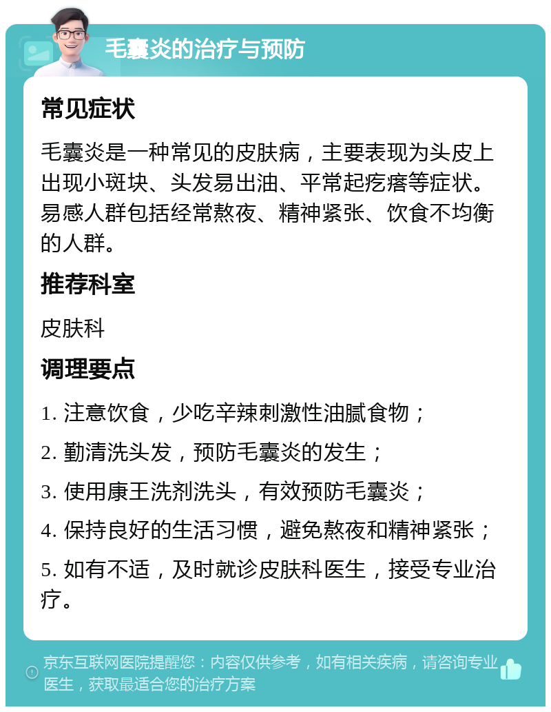 毛囊炎的治疗与预防 常见症状 毛囊炎是一种常见的皮肤病，主要表现为头皮上出现小斑块、头发易出油、平常起疙瘩等症状。易感人群包括经常熬夜、精神紧张、饮食不均衡的人群。 推荐科室 皮肤科 调理要点 1. 注意饮食，少吃辛辣刺激性油腻食物； 2. 勤清洗头发，预防毛囊炎的发生； 3. 使用康王洗剂洗头，有效预防毛囊炎； 4. 保持良好的生活习惯，避免熬夜和精神紧张； 5. 如有不适，及时就诊皮肤科医生，接受专业治疗。