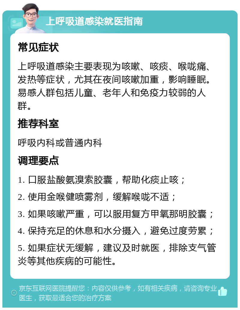 上呼吸道感染就医指南 常见症状 上呼吸道感染主要表现为咳嗽、咳痰、喉咙痛、发热等症状，尤其在夜间咳嗽加重，影响睡眠。易感人群包括儿童、老年人和免疫力较弱的人群。 推荐科室 呼吸内科或普通内科 调理要点 1. 口服盐酸氨溴索胶囊，帮助化痰止咳； 2. 使用金喉健喷雾剂，缓解喉咙不适； 3. 如果咳嗽严重，可以服用复方甲氧那明胶囊； 4. 保持充足的休息和水分摄入，避免过度劳累； 5. 如果症状无缓解，建议及时就医，排除支气管炎等其他疾病的可能性。