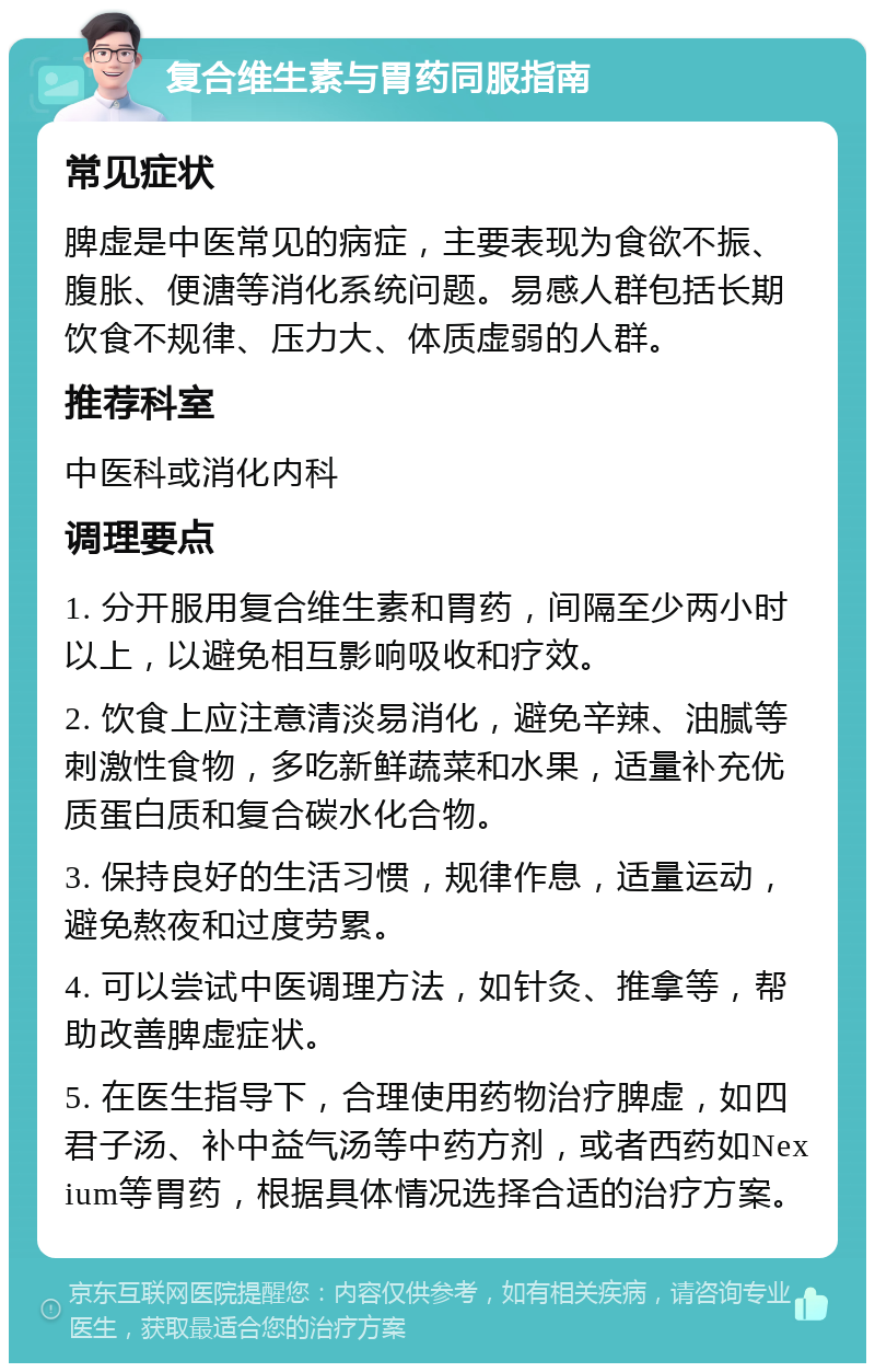 复合维生素与胃药同服指南 常见症状 脾虚是中医常见的病症，主要表现为食欲不振、腹胀、便溏等消化系统问题。易感人群包括长期饮食不规律、压力大、体质虚弱的人群。 推荐科室 中医科或消化内科 调理要点 1. 分开服用复合维生素和胃药，间隔至少两小时以上，以避免相互影响吸收和疗效。 2. 饮食上应注意清淡易消化，避免辛辣、油腻等刺激性食物，多吃新鲜蔬菜和水果，适量补充优质蛋白质和复合碳水化合物。 3. 保持良好的生活习惯，规律作息，适量运动，避免熬夜和过度劳累。 4. 可以尝试中医调理方法，如针灸、推拿等，帮助改善脾虚症状。 5. 在医生指导下，合理使用药物治疗脾虚，如四君子汤、补中益气汤等中药方剂，或者西药如Nexium等胃药，根据具体情况选择合适的治疗方案。