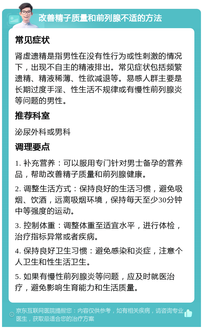 改善精子质量和前列腺不适的方法 常见症状 肾虚遗精是指男性在没有性行为或性刺激的情况下，出现不自主的精液排出。常见症状包括频繁遗精、精液稀薄、性欲减退等。易感人群主要是长期过度手淫、性生活不规律或有慢性前列腺炎等问题的男性。 推荐科室 泌尿外科或男科 调理要点 1. 补充营养：可以服用专门针对男士备孕的营养品，帮助改善精子质量和前列腺健康。 2. 调整生活方式：保持良好的生活习惯，避免吸烟、饮酒，远离吸烟环境，保持每天至少30分钟中等强度的运动。 3. 控制体重：调整体重至适宜水平，进行体检，治疗指标异常或者疾病。 4. 保持良好卫生习惯：避免感染和炎症，注意个人卫生和性生活卫生。 5. 如果有慢性前列腺炎等问题，应及时就医治疗，避免影响生育能力和生活质量。