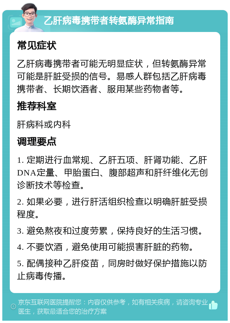 乙肝病毒携带者转氨酶异常指南 常见症状 乙肝病毒携带者可能无明显症状，但转氨酶异常可能是肝脏受损的信号。易感人群包括乙肝病毒携带者、长期饮酒者、服用某些药物者等。 推荐科室 肝病科或内科 调理要点 1. 定期进行血常规、乙肝五项、肝肾功能、乙肝DNA定量、甲胎蛋白、腹部超声和肝纤维化无创诊断技术等检查。 2. 如果必要，进行肝活组织检查以明确肝脏受损程度。 3. 避免熬夜和过度劳累，保持良好的生活习惯。 4. 不要饮酒，避免使用可能损害肝脏的药物。 5. 配偶接种乙肝疫苗，同房时做好保护措施以防止病毒传播。