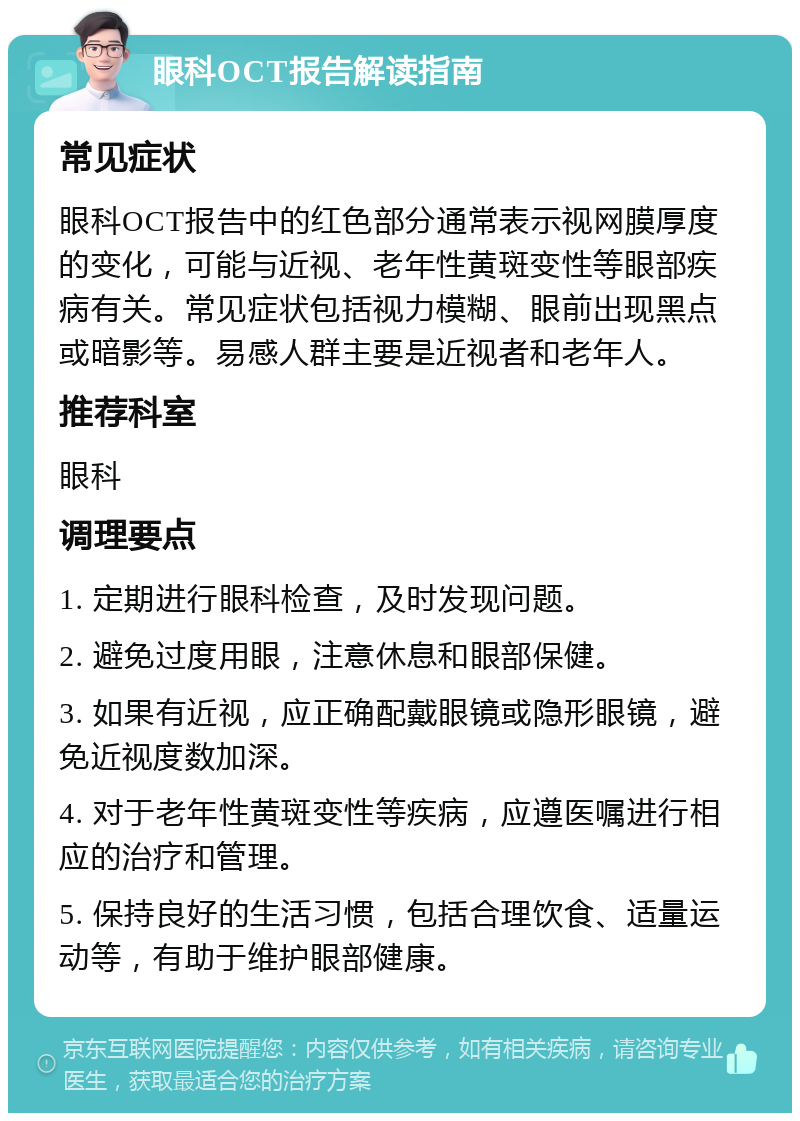 眼科OCT报告解读指南 常见症状 眼科OCT报告中的红色部分通常表示视网膜厚度的变化，可能与近视、老年性黄斑变性等眼部疾病有关。常见症状包括视力模糊、眼前出现黑点或暗影等。易感人群主要是近视者和老年人。 推荐科室 眼科 调理要点 1. 定期进行眼科检查，及时发现问题。 2. 避免过度用眼，注意休息和眼部保健。 3. 如果有近视，应正确配戴眼镜或隐形眼镜，避免近视度数加深。 4. 对于老年性黄斑变性等疾病，应遵医嘱进行相应的治疗和管理。 5. 保持良好的生活习惯，包括合理饮食、适量运动等，有助于维护眼部健康。