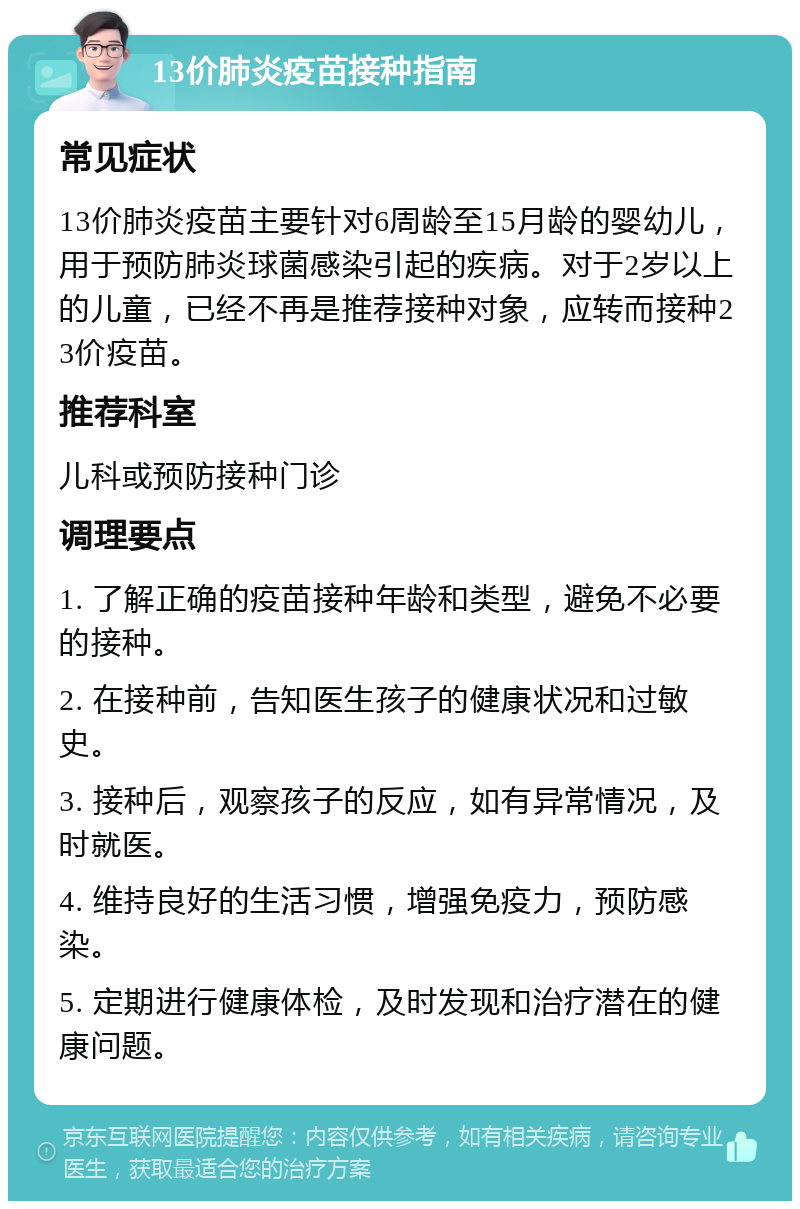 13价肺炎疫苗接种指南 常见症状 13价肺炎疫苗主要针对6周龄至15月龄的婴幼儿，用于预防肺炎球菌感染引起的疾病。对于2岁以上的儿童，已经不再是推荐接种对象，应转而接种23价疫苗。 推荐科室 儿科或预防接种门诊 调理要点 1. 了解正确的疫苗接种年龄和类型，避免不必要的接种。 2. 在接种前，告知医生孩子的健康状况和过敏史。 3. 接种后，观察孩子的反应，如有异常情况，及时就医。 4. 维持良好的生活习惯，增强免疫力，预防感染。 5. 定期进行健康体检，及时发现和治疗潜在的健康问题。