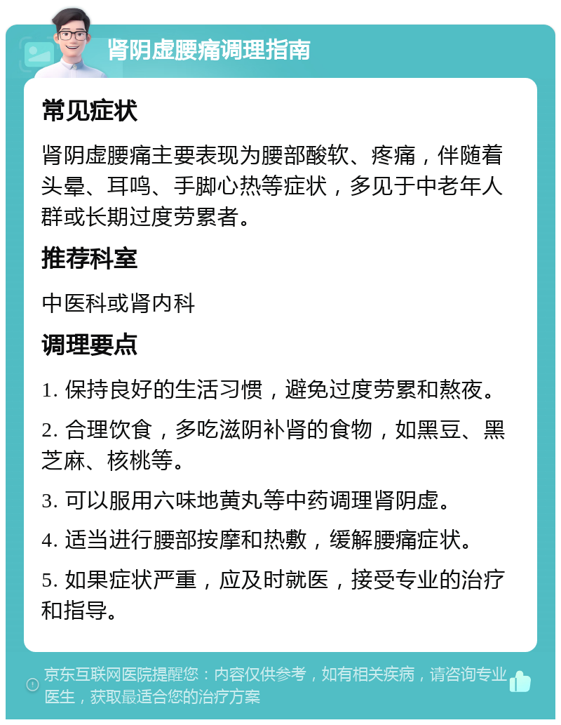 肾阴虚腰痛调理指南 常见症状 肾阴虚腰痛主要表现为腰部酸软、疼痛，伴随着头晕、耳鸣、手脚心热等症状，多见于中老年人群或长期过度劳累者。 推荐科室 中医科或肾内科 调理要点 1. 保持良好的生活习惯，避免过度劳累和熬夜。 2. 合理饮食，多吃滋阴补肾的食物，如黑豆、黑芝麻、核桃等。 3. 可以服用六味地黄丸等中药调理肾阴虚。 4. 适当进行腰部按摩和热敷，缓解腰痛症状。 5. 如果症状严重，应及时就医，接受专业的治疗和指导。