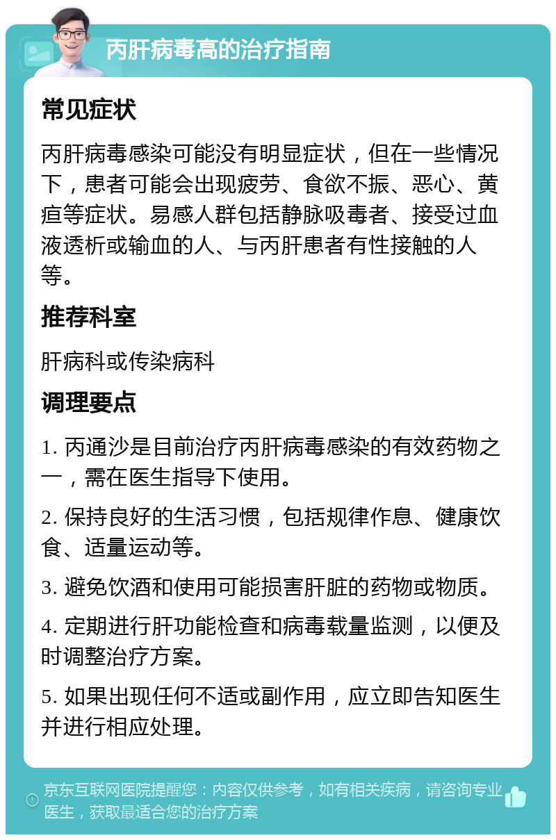 丙肝病毒高的治疗指南 常见症状 丙肝病毒感染可能没有明显症状，但在一些情况下，患者可能会出现疲劳、食欲不振、恶心、黄疸等症状。易感人群包括静脉吸毒者、接受过血液透析或输血的人、与丙肝患者有性接触的人等。 推荐科室 肝病科或传染病科 调理要点 1. 丙通沙是目前治疗丙肝病毒感染的有效药物之一，需在医生指导下使用。 2. 保持良好的生活习惯，包括规律作息、健康饮食、适量运动等。 3. 避免饮酒和使用可能损害肝脏的药物或物质。 4. 定期进行肝功能检查和病毒载量监测，以便及时调整治疗方案。 5. 如果出现任何不适或副作用，应立即告知医生并进行相应处理。