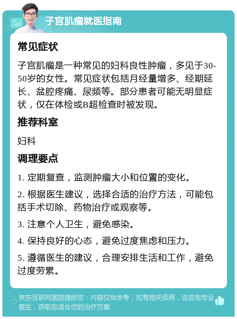 子宫肌瘤就医指南 常见症状 子宫肌瘤是一种常见的妇科良性肿瘤，多见于30-50岁的女性。常见症状包括月经量增多、经期延长、盆腔疼痛、尿频等。部分患者可能无明显症状，仅在体检或B超检查时被发现。 推荐科室 妇科 调理要点 1. 定期复查，监测肿瘤大小和位置的变化。 2. 根据医生建议，选择合适的治疗方法，可能包括手术切除、药物治疗或观察等。 3. 注意个人卫生，避免感染。 4. 保持良好的心态，避免过度焦虑和压力。 5. 遵循医生的建议，合理安排生活和工作，避免过度劳累。