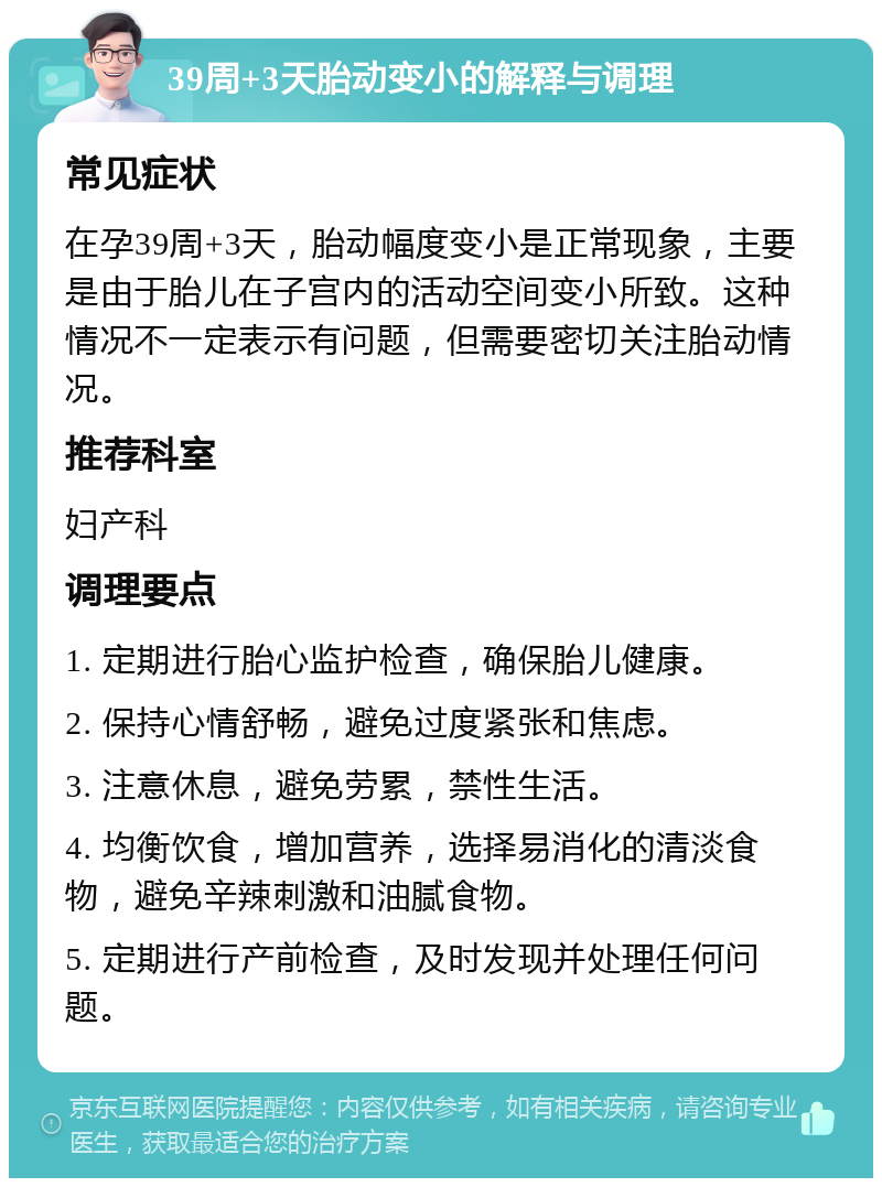 39周+3天胎动变小的解释与调理 常见症状 在孕39周+3天，胎动幅度变小是正常现象，主要是由于胎儿在子宫内的活动空间变小所致。这种情况不一定表示有问题，但需要密切关注胎动情况。 推荐科室 妇产科 调理要点 1. 定期进行胎心监护检查，确保胎儿健康。 2. 保持心情舒畅，避免过度紧张和焦虑。 3. 注意休息，避免劳累，禁性生活。 4. 均衡饮食，增加营养，选择易消化的清淡食物，避免辛辣刺激和油腻食物。 5. 定期进行产前检查，及时发现并处理任何问题。