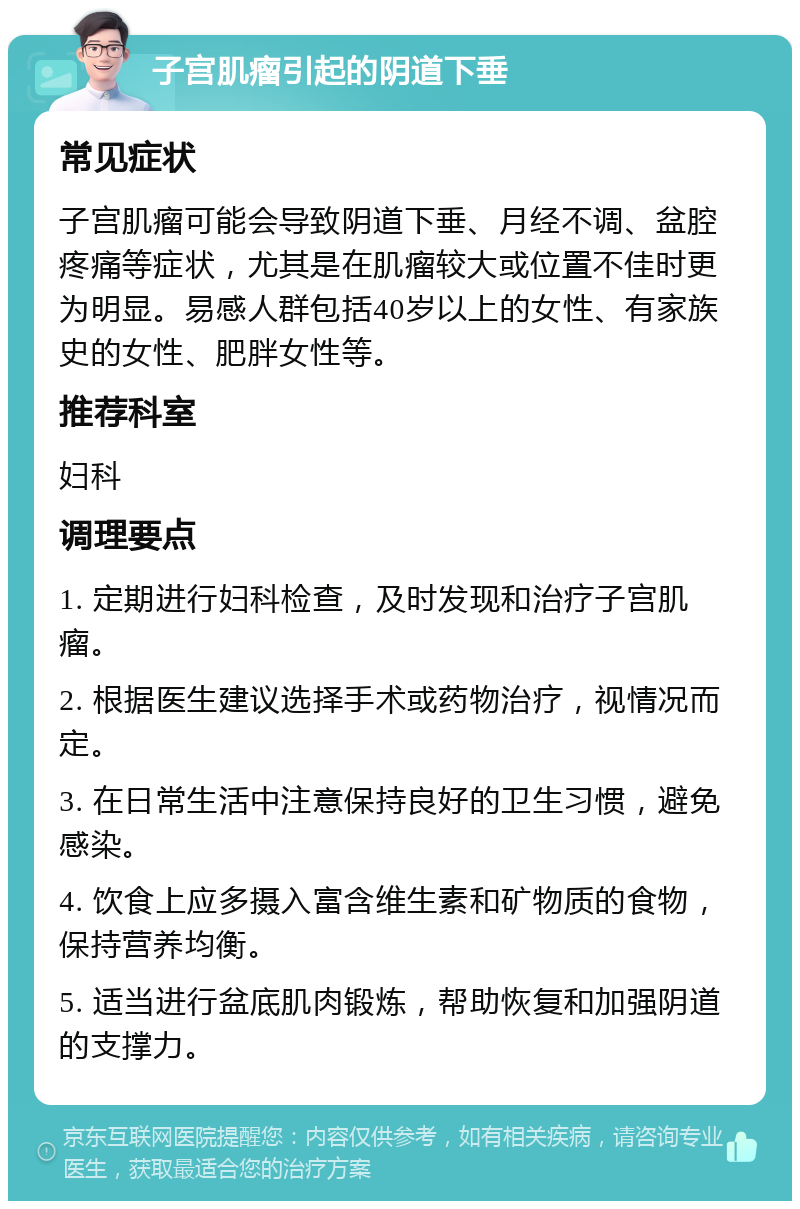 子宫肌瘤引起的阴道下垂 常见症状 子宫肌瘤可能会导致阴道下垂、月经不调、盆腔疼痛等症状，尤其是在肌瘤较大或位置不佳时更为明显。易感人群包括40岁以上的女性、有家族史的女性、肥胖女性等。 推荐科室 妇科 调理要点 1. 定期进行妇科检查，及时发现和治疗子宫肌瘤。 2. 根据医生建议选择手术或药物治疗，视情况而定。 3. 在日常生活中注意保持良好的卫生习惯，避免感染。 4. 饮食上应多摄入富含维生素和矿物质的食物，保持营养均衡。 5. 适当进行盆底肌肉锻炼，帮助恢复和加强阴道的支撑力。