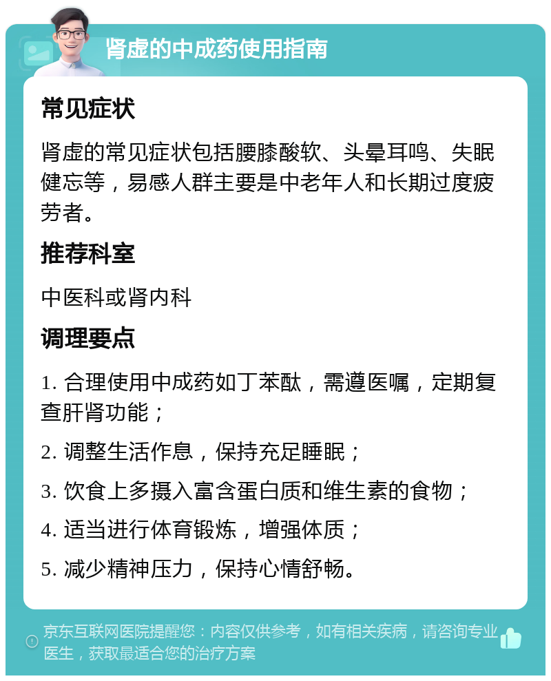 肾虚的中成药使用指南 常见症状 肾虚的常见症状包括腰膝酸软、头晕耳鸣、失眠健忘等，易感人群主要是中老年人和长期过度疲劳者。 推荐科室 中医科或肾内科 调理要点 1. 合理使用中成药如丁苯酞，需遵医嘱，定期复查肝肾功能； 2. 调整生活作息，保持充足睡眠； 3. 饮食上多摄入富含蛋白质和维生素的食物； 4. 适当进行体育锻炼，增强体质； 5. 减少精神压力，保持心情舒畅。