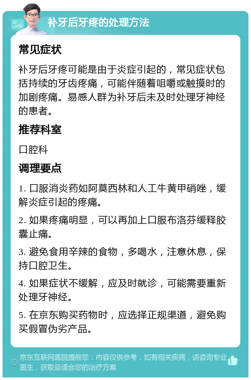 补牙后牙疼的处理方法 常见症状 补牙后牙疼可能是由于炎症引起的，常见症状包括持续的牙齿疼痛，可能伴随着咀嚼或触摸时的加剧疼痛。易感人群为补牙后未及时处理牙神经的患者。 推荐科室 口腔科 调理要点 1. 口服消炎药如阿莫西林和人工牛黄甲硝唑，缓解炎症引起的疼痛。 2. 如果疼痛明显，可以再加上口服布洛芬缓释胶囊止痛。 3. 避免食用辛辣的食物，多喝水，注意休息，保持口腔卫生。 4. 如果症状不缓解，应及时就诊，可能需要重新处理牙神经。 5. 在京东购买药物时，应选择正规渠道，避免购买假冒伪劣产品。