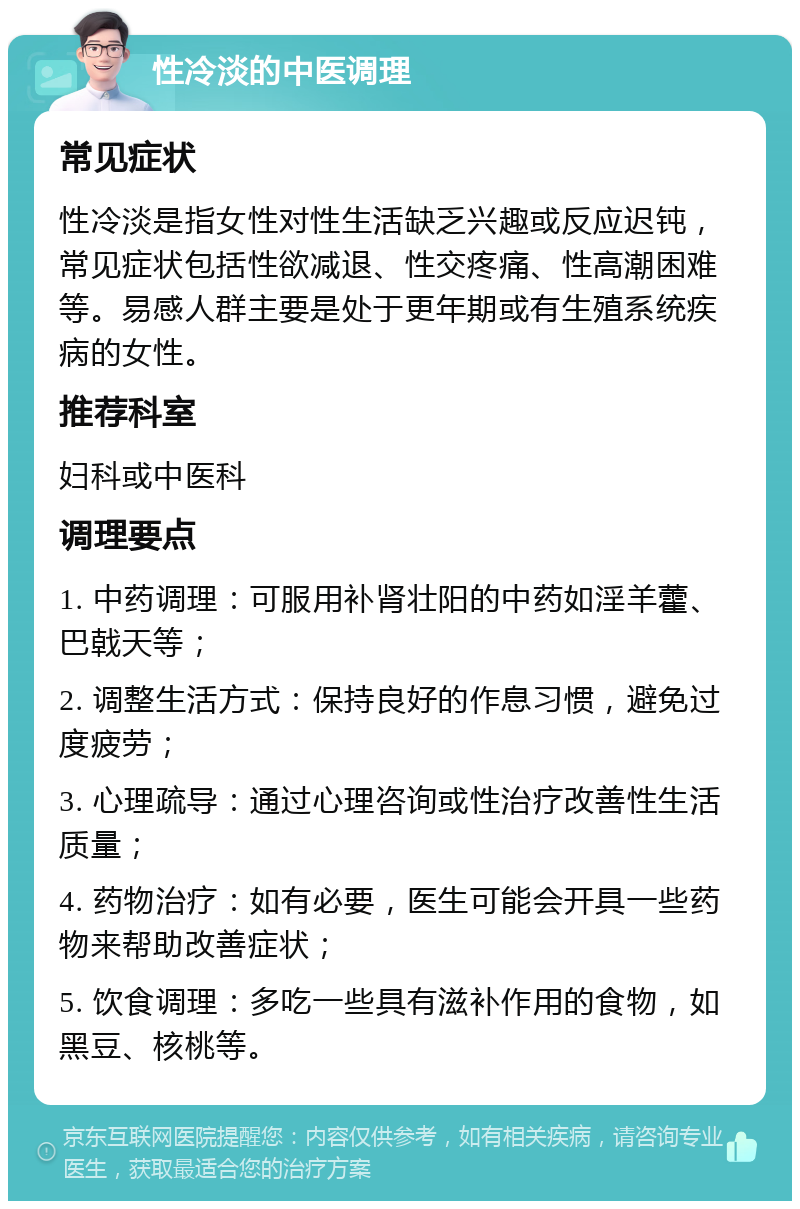 性冷淡的中医调理 常见症状 性冷淡是指女性对性生活缺乏兴趣或反应迟钝，常见症状包括性欲减退、性交疼痛、性高潮困难等。易感人群主要是处于更年期或有生殖系统疾病的女性。 推荐科室 妇科或中医科 调理要点 1. 中药调理：可服用补肾壮阳的中药如淫羊藿、巴戟天等； 2. 调整生活方式：保持良好的作息习惯，避免过度疲劳； 3. 心理疏导：通过心理咨询或性治疗改善性生活质量； 4. 药物治疗：如有必要，医生可能会开具一些药物来帮助改善症状； 5. 饮食调理：多吃一些具有滋补作用的食物，如黑豆、核桃等。