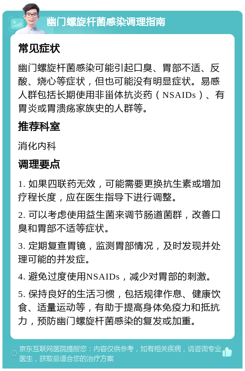 幽门螺旋杆菌感染调理指南 常见症状 幽门螺旋杆菌感染可能引起口臭、胃部不适、反酸、烧心等症状，但也可能没有明显症状。易感人群包括长期使用非甾体抗炎药（NSAIDs）、有胃炎或胃溃疡家族史的人群等。 推荐科室 消化内科 调理要点 1. 如果四联药无效，可能需要更换抗生素或增加疗程长度，应在医生指导下进行调整。 2. 可以考虑使用益生菌来调节肠道菌群，改善口臭和胃部不适等症状。 3. 定期复查胃镜，监测胃部情况，及时发现并处理可能的并发症。 4. 避免过度使用NSAIDs，减少对胃部的刺激。 5. 保持良好的生活习惯，包括规律作息、健康饮食、适量运动等，有助于提高身体免疫力和抵抗力，预防幽门螺旋杆菌感染的复发或加重。