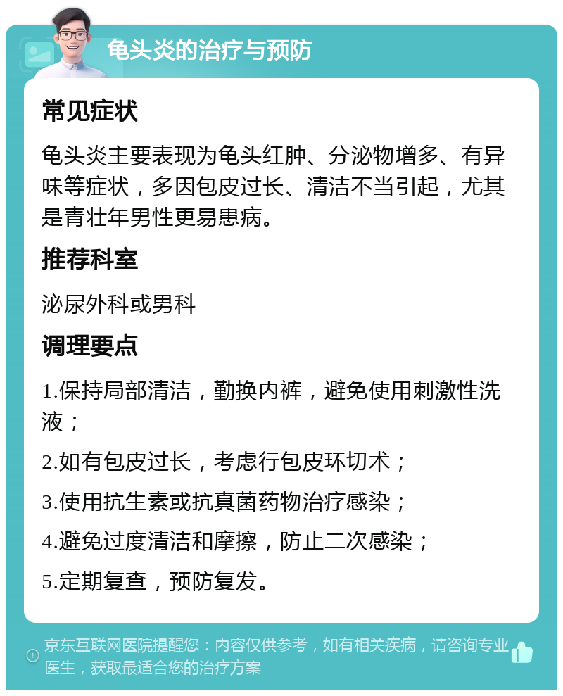 龟头炎的治疗与预防 常见症状 龟头炎主要表现为龟头红肿、分泌物增多、有异味等症状，多因包皮过长、清洁不当引起，尤其是青壮年男性更易患病。 推荐科室 泌尿外科或男科 调理要点 1.保持局部清洁，勤换内裤，避免使用刺激性洗液； 2.如有包皮过长，考虑行包皮环切术； 3.使用抗生素或抗真菌药物治疗感染； 4.避免过度清洁和摩擦，防止二次感染； 5.定期复查，预防复发。