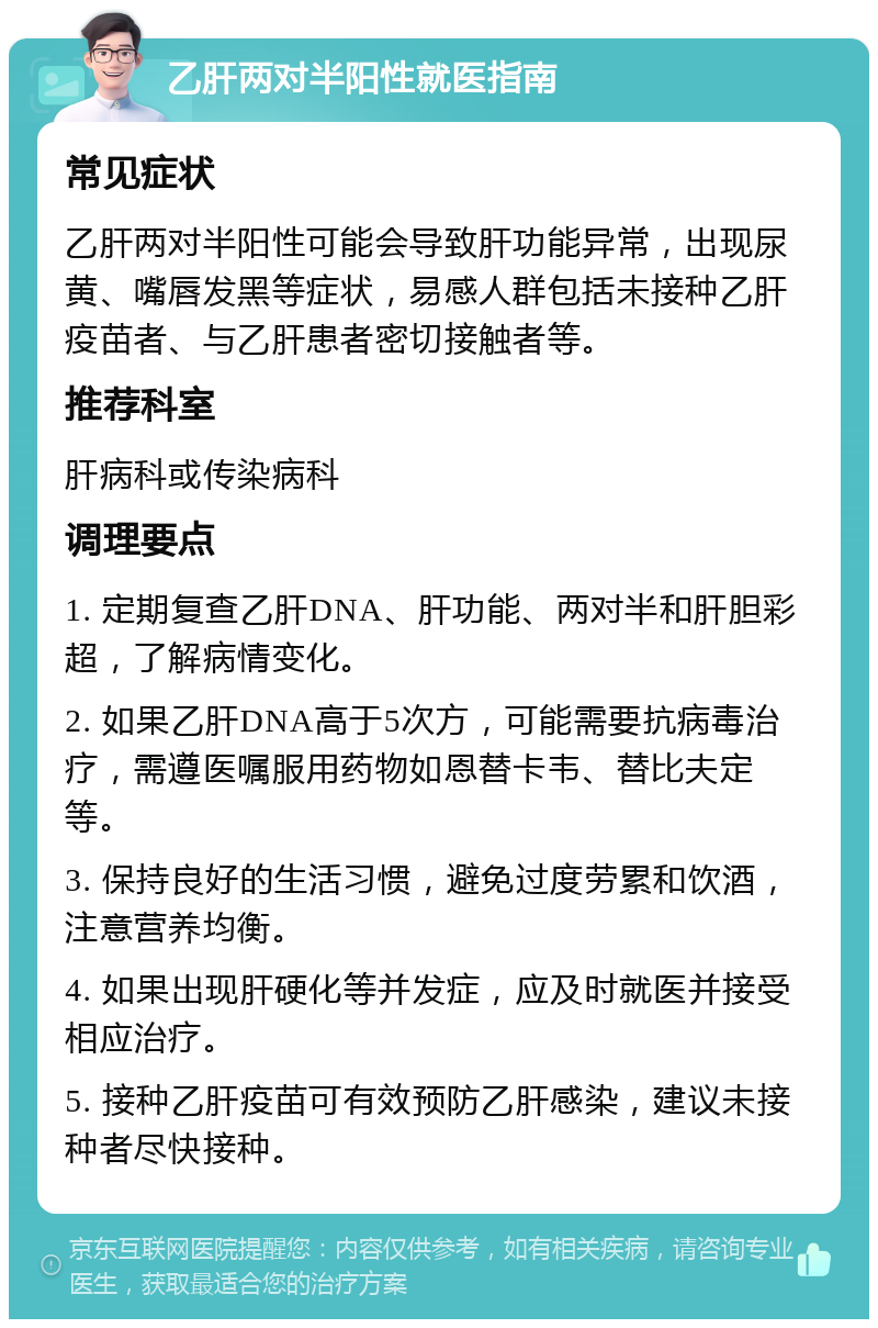 乙肝两对半阳性就医指南 常见症状 乙肝两对半阳性可能会导致肝功能异常，出现尿黄、嘴唇发黑等症状，易感人群包括未接种乙肝疫苗者、与乙肝患者密切接触者等。 推荐科室 肝病科或传染病科 调理要点 1. 定期复查乙肝DNA、肝功能、两对半和肝胆彩超，了解病情变化。 2. 如果乙肝DNA高于5次方，可能需要抗病毒治疗，需遵医嘱服用药物如恩替卡韦、替比夫定等。 3. 保持良好的生活习惯，避免过度劳累和饮酒，注意营养均衡。 4. 如果出现肝硬化等并发症，应及时就医并接受相应治疗。 5. 接种乙肝疫苗可有效预防乙肝感染，建议未接种者尽快接种。