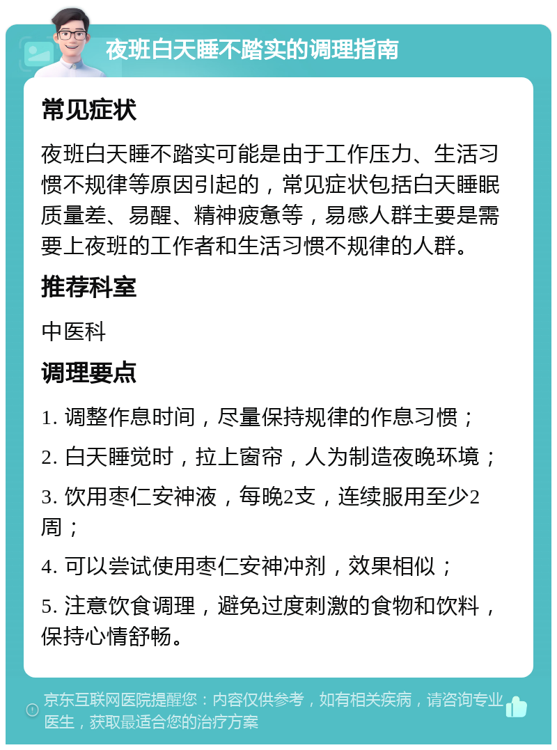 夜班白天睡不踏实的调理指南 常见症状 夜班白天睡不踏实可能是由于工作压力、生活习惯不规律等原因引起的，常见症状包括白天睡眠质量差、易醒、精神疲惫等，易感人群主要是需要上夜班的工作者和生活习惯不规律的人群。 推荐科室 中医科 调理要点 1. 调整作息时间，尽量保持规律的作息习惯； 2. 白天睡觉时，拉上窗帘，人为制造夜晚环境； 3. 饮用枣仁安神液，每晚2支，连续服用至少2周； 4. 可以尝试使用枣仁安神冲剂，效果相似； 5. 注意饮食调理，避免过度刺激的食物和饮料，保持心情舒畅。