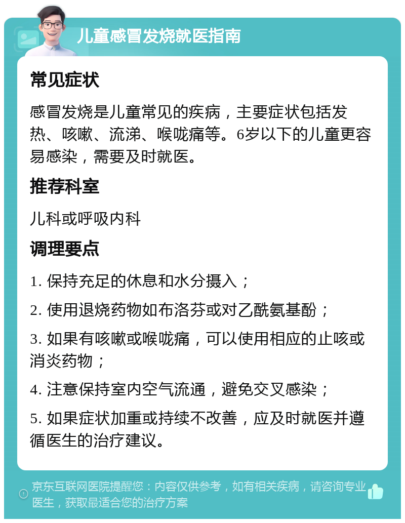 儿童感冒发烧就医指南 常见症状 感冒发烧是儿童常见的疾病，主要症状包括发热、咳嗽、流涕、喉咙痛等。6岁以下的儿童更容易感染，需要及时就医。 推荐科室 儿科或呼吸内科 调理要点 1. 保持充足的休息和水分摄入； 2. 使用退烧药物如布洛芬或对乙酰氨基酚； 3. 如果有咳嗽或喉咙痛，可以使用相应的止咳或消炎药物； 4. 注意保持室内空气流通，避免交叉感染； 5. 如果症状加重或持续不改善，应及时就医并遵循医生的治疗建议。