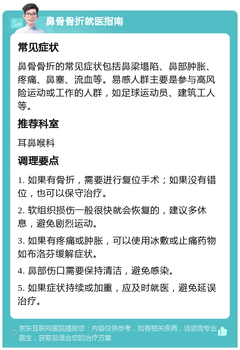 鼻骨骨折就医指南 常见症状 鼻骨骨折的常见症状包括鼻梁塌陷、鼻部肿胀、疼痛、鼻塞、流血等。易感人群主要是参与高风险运动或工作的人群，如足球运动员、建筑工人等。 推荐科室 耳鼻喉科 调理要点 1. 如果有骨折，需要进行复位手术；如果没有错位，也可以保守治疗。 2. 软组织损伤一般很快就会恢复的，建议多休息，避免剧烈运动。 3. 如果有疼痛或肿胀，可以使用冰敷或止痛药物如布洛芬缓解症状。 4. 鼻部伤口需要保持清洁，避免感染。 5. 如果症状持续或加重，应及时就医，避免延误治疗。