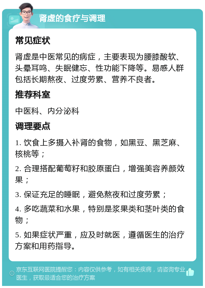 肾虚的食疗与调理 常见症状 肾虚是中医常见的病症，主要表现为腰膝酸软、头晕耳鸣、失眠健忘、性功能下降等。易感人群包括长期熬夜、过度劳累、营养不良者。 推荐科室 中医科、内分泌科 调理要点 1. 饮食上多摄入补肾的食物，如黑豆、黑芝麻、核桃等； 2. 合理搭配葡萄籽和胶原蛋白，增强美容养颜效果； 3. 保证充足的睡眠，避免熬夜和过度劳累； 4. 多吃蔬菜和水果，特别是浆果类和茎叶类的食物； 5. 如果症状严重，应及时就医，遵循医生的治疗方案和用药指导。