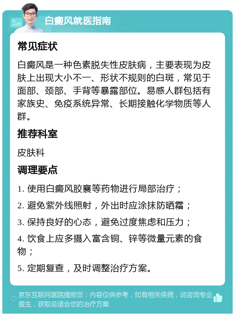 白癜风就医指南 常见症状 白癜风是一种色素脱失性皮肤病，主要表现为皮肤上出现大小不一、形状不规则的白斑，常见于面部、颈部、手背等暴露部位。易感人群包括有家族史、免疫系统异常、长期接触化学物质等人群。 推荐科室 皮肤科 调理要点 1. 使用白癜风胶襄等药物进行局部治疗； 2. 避免紫外线照射，外出时应涂抹防晒霜； 3. 保持良好的心态，避免过度焦虑和压力； 4. 饮食上应多摄入富含铜、锌等微量元素的食物； 5. 定期复查，及时调整治疗方案。