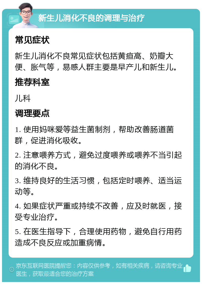 新生儿消化不良的调理与治疗 常见症状 新生儿消化不良常见症状包括黄疸高、奶瓣大便、胀气等，易感人群主要是早产儿和新生儿。 推荐科室 儿科 调理要点 1. 使用妈咪爱等益生菌制剂，帮助改善肠道菌群，促进消化吸收。 2. 注意喂养方式，避免过度喂养或喂养不当引起的消化不良。 3. 维持良好的生活习惯，包括定时喂养、适当运动等。 4. 如果症状严重或持续不改善，应及时就医，接受专业治疗。 5. 在医生指导下，合理使用药物，避免自行用药造成不良反应或加重病情。