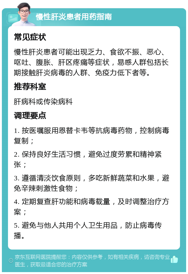 慢性肝炎患者用药指南 常见症状 慢性肝炎患者可能出现乏力、食欲不振、恶心、呕吐、腹胀、肝区疼痛等症状，易感人群包括长期接触肝炎病毒的人群、免疫力低下者等。 推荐科室 肝病科或传染病科 调理要点 1. 按医嘱服用恩替卡韦等抗病毒药物，控制病毒复制； 2. 保持良好生活习惯，避免过度劳累和精神紧张； 3. 遵循清淡饮食原则，多吃新鲜蔬菜和水果，避免辛辣刺激性食物； 4. 定期复查肝功能和病毒载量，及时调整治疗方案； 5. 避免与他人共用个人卫生用品，防止病毒传播。