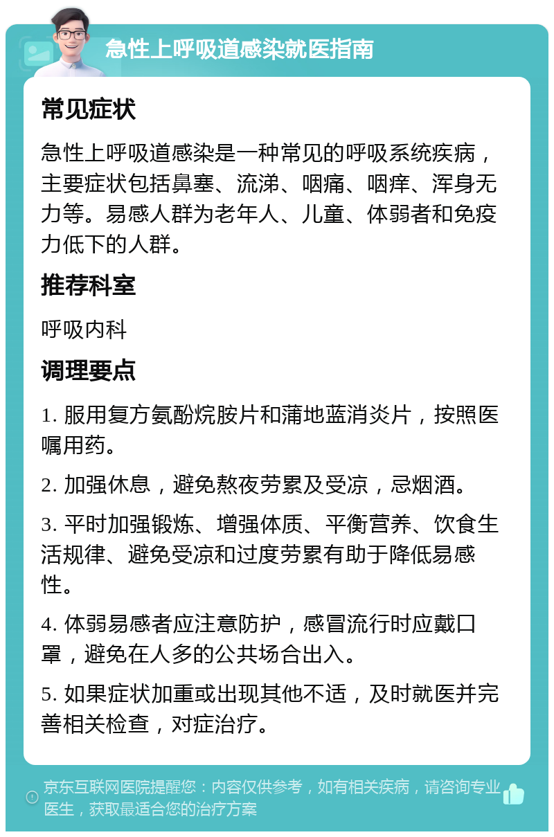 急性上呼吸道感染就医指南 常见症状 急性上呼吸道感染是一种常见的呼吸系统疾病，主要症状包括鼻塞、流涕、咽痛、咽痒、浑身无力等。易感人群为老年人、儿童、体弱者和免疫力低下的人群。 推荐科室 呼吸内科 调理要点 1. 服用复方氨酚烷胺片和蒲地蓝消炎片，按照医嘱用药。 2. 加强休息，避免熬夜劳累及受凉，忌烟酒。 3. 平时加强锻炼、增强体质、平衡营养、饮食生活规律、避免受凉和过度劳累有助于降低易感性。 4. 体弱易感者应注意防护，感冒流行时应戴口罩，避免在人多的公共场合出入。 5. 如果症状加重或出现其他不适，及时就医并完善相关检查，对症治疗。