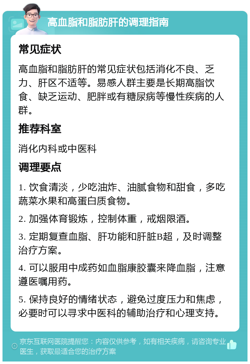 高血脂和脂肪肝的调理指南 常见症状 高血脂和脂肪肝的常见症状包括消化不良、乏力、肝区不适等。易感人群主要是长期高脂饮食、缺乏运动、肥胖或有糖尿病等慢性疾病的人群。 推荐科室 消化内科或中医科 调理要点 1. 饮食清淡，少吃油炸、油腻食物和甜食，多吃蔬菜水果和高蛋白质食物。 2. 加强体育锻炼，控制体重，戒烟限酒。 3. 定期复查血脂、肝功能和肝脏B超，及时调整治疗方案。 4. 可以服用中成药如血脂康胶囊来降血脂，注意遵医嘱用药。 5. 保持良好的情绪状态，避免过度压力和焦虑，必要时可以寻求中医科的辅助治疗和心理支持。