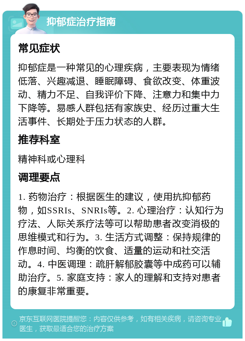 抑郁症治疗指南 常见症状 抑郁症是一种常见的心理疾病，主要表现为情绪低落、兴趣减退、睡眠障碍、食欲改变、体重波动、精力不足、自我评价下降、注意力和集中力下降等。易感人群包括有家族史、经历过重大生活事件、长期处于压力状态的人群。 推荐科室 精神科或心理科 调理要点 1. 药物治疗：根据医生的建议，使用抗抑郁药物，如SSRIs、SNRIs等。2. 心理治疗：认知行为疗法、人际关系疗法等可以帮助患者改变消极的思维模式和行为。3. 生活方式调整：保持规律的作息时间、均衡的饮食、适量的运动和社交活动。4. 中医调理：疏肝解郁胶囊等中成药可以辅助治疗。5. 家庭支持：家人的理解和支持对患者的康复非常重要。