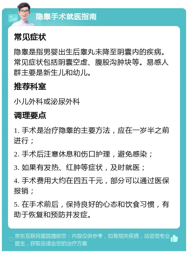 隐睾手术就医指南 常见症状 隐睾是指男婴出生后睾丸未降至阴囊内的疾病。常见症状包括阴囊空虚、腹股沟肿块等。易感人群主要是新生儿和幼儿。 推荐科室 小儿外科或泌尿外科 调理要点 1. 手术是治疗隐睾的主要方法，应在一岁半之前进行； 2. 手术后注意休息和伤口护理，避免感染； 3. 如果有发热、红肿等症状，及时就医； 4. 手术费用大约在四五千元，部分可以通过医保报销； 5. 在手术前后，保持良好的心态和饮食习惯，有助于恢复和预防并发症。