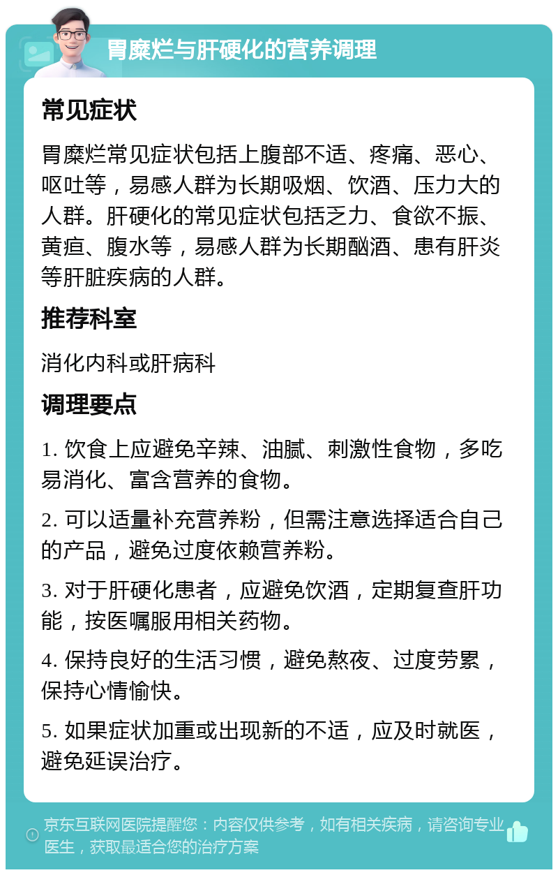 胃糜烂与肝硬化的营养调理 常见症状 胃糜烂常见症状包括上腹部不适、疼痛、恶心、呕吐等，易感人群为长期吸烟、饮酒、压力大的人群。肝硬化的常见症状包括乏力、食欲不振、黄疸、腹水等，易感人群为长期酗酒、患有肝炎等肝脏疾病的人群。 推荐科室 消化内科或肝病科 调理要点 1. 饮食上应避免辛辣、油腻、刺激性食物，多吃易消化、富含营养的食物。 2. 可以适量补充营养粉，但需注意选择适合自己的产品，避免过度依赖营养粉。 3. 对于肝硬化患者，应避免饮酒，定期复查肝功能，按医嘱服用相关药物。 4. 保持良好的生活习惯，避免熬夜、过度劳累，保持心情愉快。 5. 如果症状加重或出现新的不适，应及时就医，避免延误治疗。