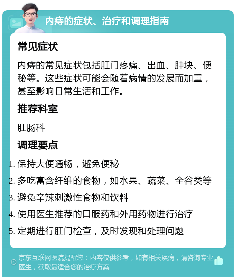 内痔的症状、治疗和调理指南 常见症状 内痔的常见症状包括肛门疼痛、出血、肿块、便秘等。这些症状可能会随着病情的发展而加重，甚至影响日常生活和工作。 推荐科室 肛肠科 调理要点 保持大便通畅，避免便秘 多吃富含纤维的食物，如水果、蔬菜、全谷类等 避免辛辣刺激性食物和饮料 使用医生推荐的口服药和外用药物进行治疗 定期进行肛门检查，及时发现和处理问题