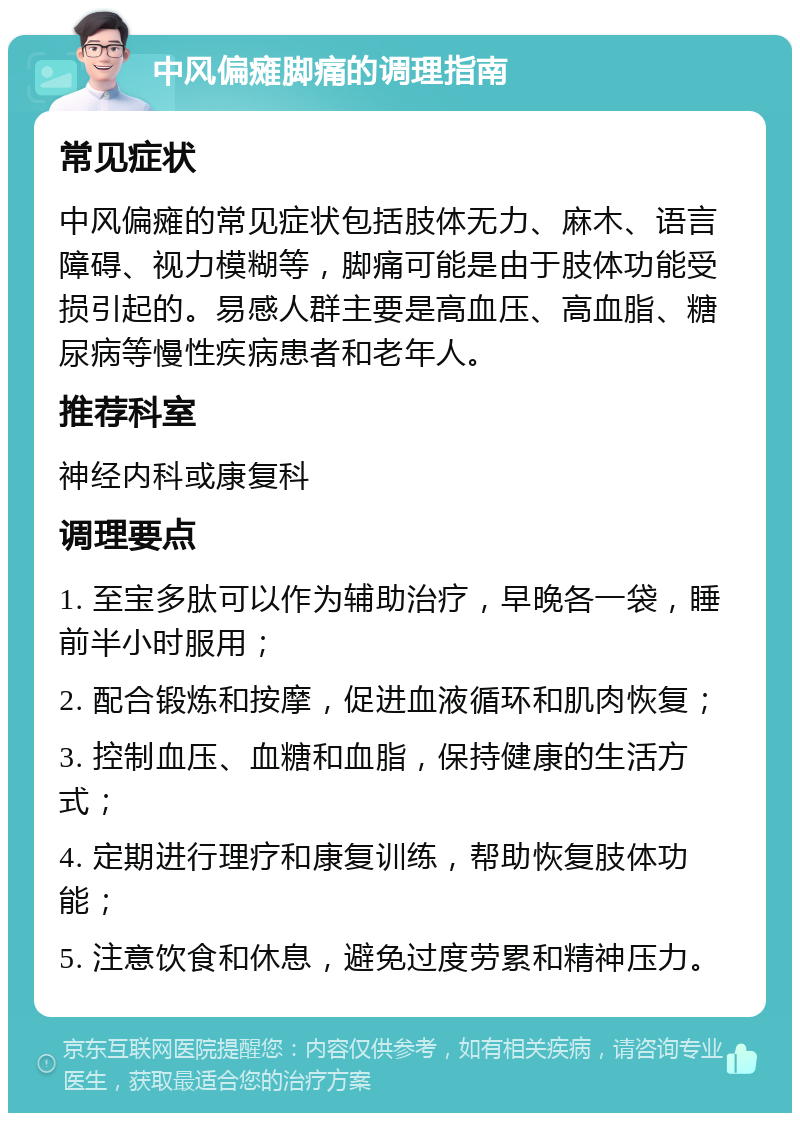 中风偏瘫脚痛的调理指南 常见症状 中风偏瘫的常见症状包括肢体无力、麻木、语言障碍、视力模糊等，脚痛可能是由于肢体功能受损引起的。易感人群主要是高血压、高血脂、糖尿病等慢性疾病患者和老年人。 推荐科室 神经内科或康复科 调理要点 1. 至宝多肽可以作为辅助治疗，早晚各一袋，睡前半小时服用； 2. 配合锻炼和按摩，促进血液循环和肌肉恢复； 3. 控制血压、血糖和血脂，保持健康的生活方式； 4. 定期进行理疗和康复训练，帮助恢复肢体功能； 5. 注意饮食和休息，避免过度劳累和精神压力。