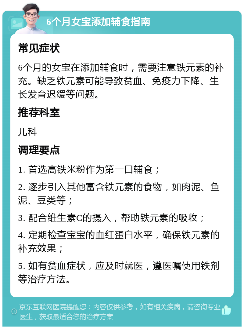 6个月女宝添加辅食指南 常见症状 6个月的女宝在添加辅食时，需要注意铁元素的补充。缺乏铁元素可能导致贫血、免疫力下降、生长发育迟缓等问题。 推荐科室 儿科 调理要点 1. 首选高铁米粉作为第一口辅食； 2. 逐步引入其他富含铁元素的食物，如肉泥、鱼泥、豆类等； 3. 配合维生素C的摄入，帮助铁元素的吸收； 4. 定期检查宝宝的血红蛋白水平，确保铁元素的补充效果； 5. 如有贫血症状，应及时就医，遵医嘱使用铁剂等治疗方法。