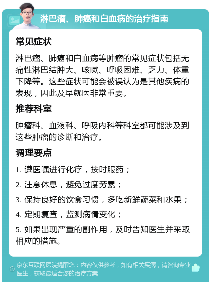 淋巴瘤、肺癌和白血病的治疗指南 常见症状 淋巴瘤、肺癌和白血病等肿瘤的常见症状包括无痛性淋巴结肿大、咳嗽、呼吸困难、乏力、体重下降等。这些症状可能会被误认为是其他疾病的表现，因此及早就医非常重要。 推荐科室 肿瘤科、血液科、呼吸内科等科室都可能涉及到这些肿瘤的诊断和治疗。 调理要点 1. 遵医嘱进行化疗，按时服药； 2. 注意休息，避免过度劳累； 3. 保持良好的饮食习惯，多吃新鲜蔬菜和水果； 4. 定期复查，监测病情变化； 5. 如果出现严重的副作用，及时告知医生并采取相应的措施。