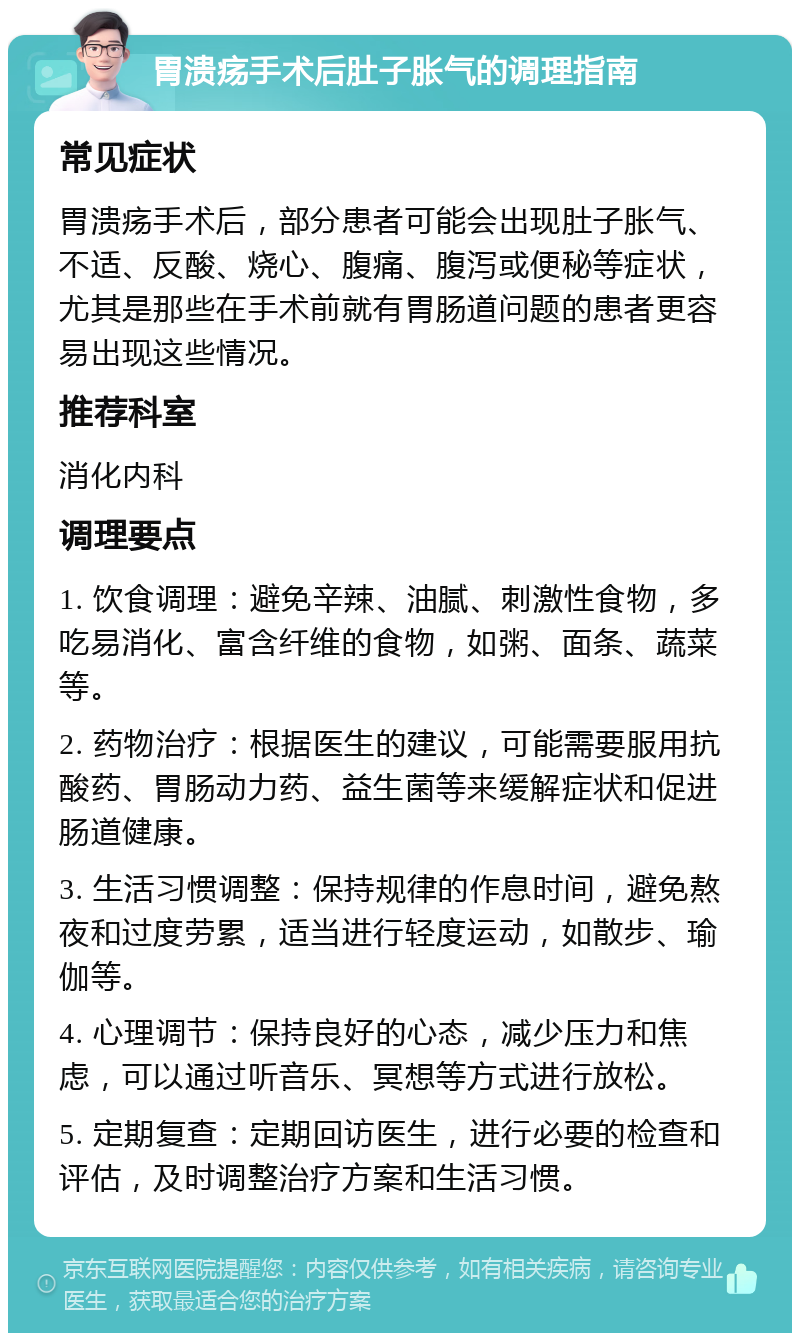 胃溃疡手术后肚子胀气的调理指南 常见症状 胃溃疡手术后，部分患者可能会出现肚子胀气、不适、反酸、烧心、腹痛、腹泻或便秘等症状，尤其是那些在手术前就有胃肠道问题的患者更容易出现这些情况。 推荐科室 消化内科 调理要点 1. 饮食调理：避免辛辣、油腻、刺激性食物，多吃易消化、富含纤维的食物，如粥、面条、蔬菜等。 2. 药物治疗：根据医生的建议，可能需要服用抗酸药、胃肠动力药、益生菌等来缓解症状和促进肠道健康。 3. 生活习惯调整：保持规律的作息时间，避免熬夜和过度劳累，适当进行轻度运动，如散步、瑜伽等。 4. 心理调节：保持良好的心态，减少压力和焦虑，可以通过听音乐、冥想等方式进行放松。 5. 定期复查：定期回访医生，进行必要的检查和评估，及时调整治疗方案和生活习惯。