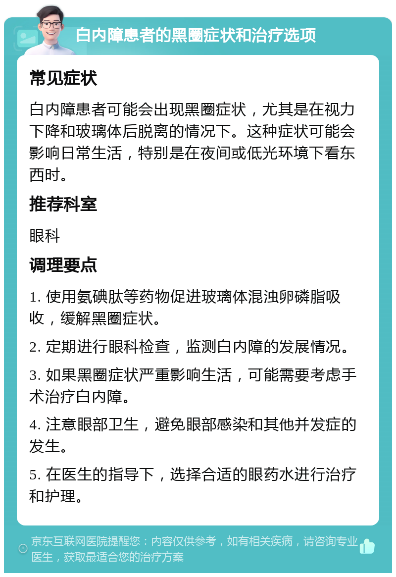 白内障患者的黑圈症状和治疗选项 常见症状 白内障患者可能会出现黑圈症状，尤其是在视力下降和玻璃体后脱离的情况下。这种症状可能会影响日常生活，特别是在夜间或低光环境下看东西时。 推荐科室 眼科 调理要点 1. 使用氨碘肽等药物促进玻璃体混浊卵磷脂吸收，缓解黑圈症状。 2. 定期进行眼科检查，监测白内障的发展情况。 3. 如果黑圈症状严重影响生活，可能需要考虑手术治疗白内障。 4. 注意眼部卫生，避免眼部感染和其他并发症的发生。 5. 在医生的指导下，选择合适的眼药水进行治疗和护理。