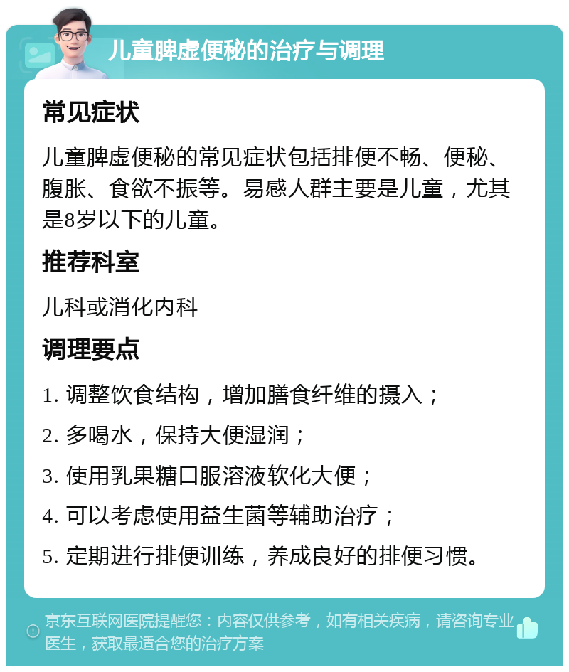 儿童脾虚便秘的治疗与调理 常见症状 儿童脾虚便秘的常见症状包括排便不畅、便秘、腹胀、食欲不振等。易感人群主要是儿童，尤其是8岁以下的儿童。 推荐科室 儿科或消化内科 调理要点 1. 调整饮食结构，增加膳食纤维的摄入； 2. 多喝水，保持大便湿润； 3. 使用乳果糖口服溶液软化大便； 4. 可以考虑使用益生菌等辅助治疗； 5. 定期进行排便训练，养成良好的排便习惯。