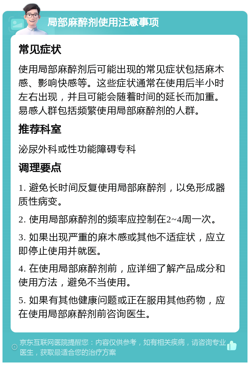 局部麻醉剂使用注意事项 常见症状 使用局部麻醉剂后可能出现的常见症状包括麻木感、影响快感等。这些症状通常在使用后半小时左右出现，并且可能会随着时间的延长而加重。易感人群包括频繁使用局部麻醉剂的人群。 推荐科室 泌尿外科或性功能障碍专科 调理要点 1. 避免长时间反复使用局部麻醉剂，以免形成器质性病变。 2. 使用局部麻醉剂的频率应控制在2~4周一次。 3. 如果出现严重的麻木感或其他不适症状，应立即停止使用并就医。 4. 在使用局部麻醉剂前，应详细了解产品成分和使用方法，避免不当使用。 5. 如果有其他健康问题或正在服用其他药物，应在使用局部麻醉剂前咨询医生。